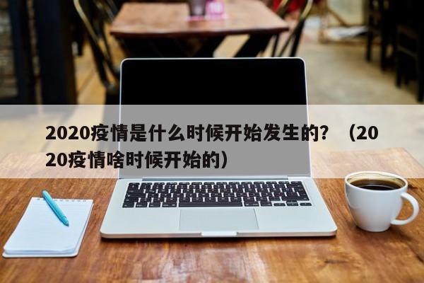2020疫情是什么时候开始发生的?(2020疫情啥时候开始的)