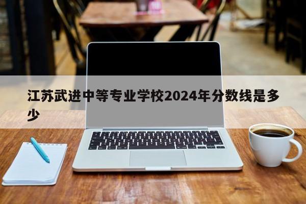 江苏武进中等专业学校2024年分数线是多少