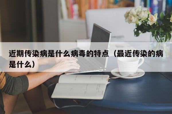 近期传染病是什么病毒的特点(最近传染的病是什么)
