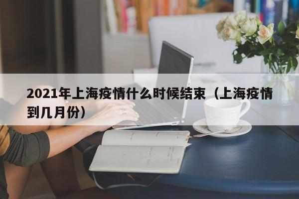2021年上海疫情什么时候结束(上海疫情到几月份)